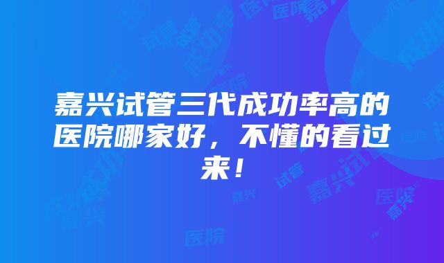 嘉兴试管三代成功率高的医院哪家好，不懂的看过来！