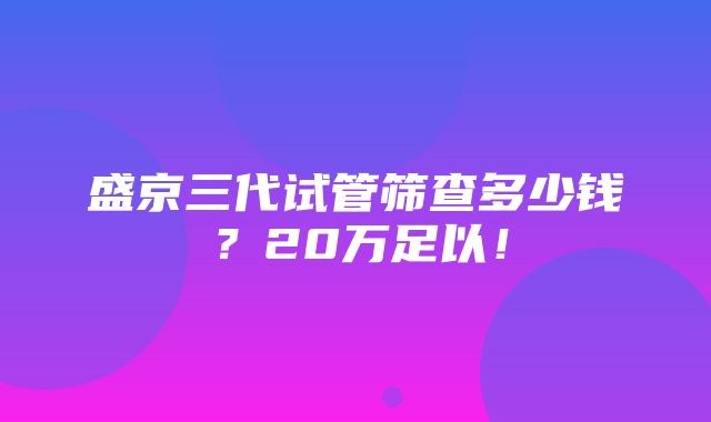 盛京三代试管筛查多少钱？20万足以！