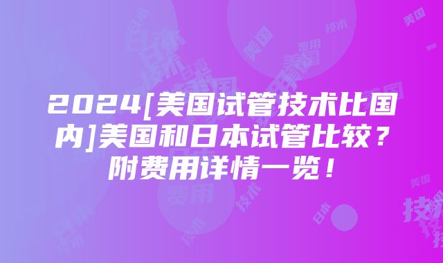 2024[美国试管技术比国内]美国和日本试管比较？附费用详情一览！