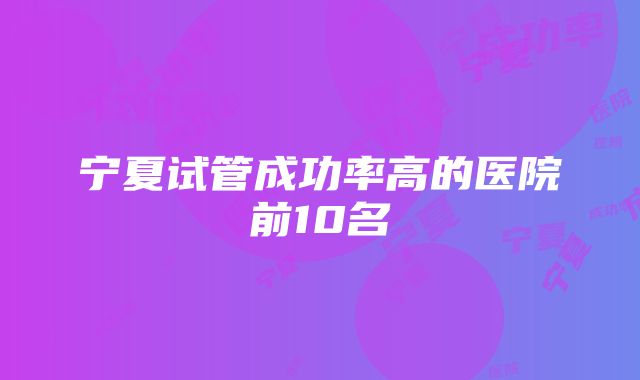 宁夏试管成功率高的医院前10名