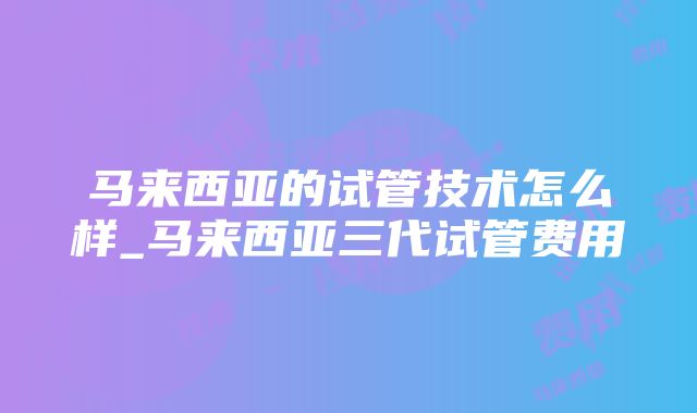 马来西亚的试管技术怎么样_马来西亚三代试管费用