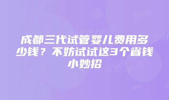 成都三代试管婴儿费用多少钱？不妨试试这3个省钱小妙招