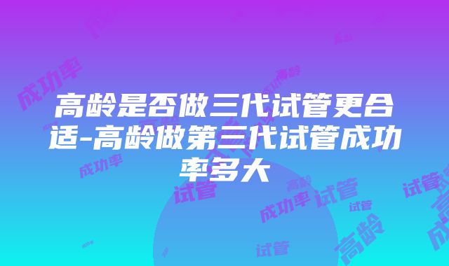 高龄是否做三代试管更合适-高龄做第三代试管成功率多大