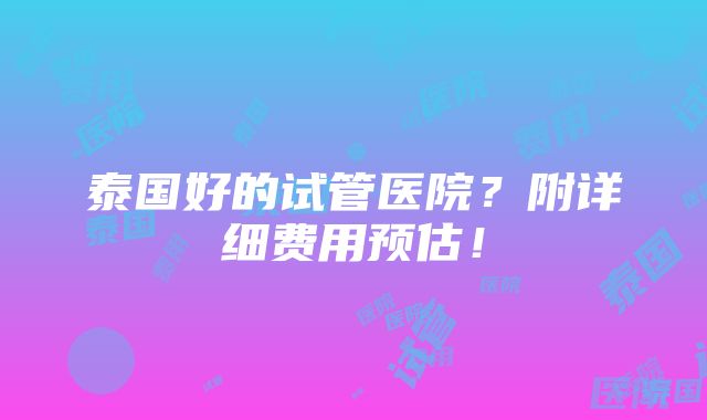 泰国好的试管医院？附详细费用预估！