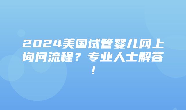 2024美国试管婴儿网上询问流程？专业人士解答!