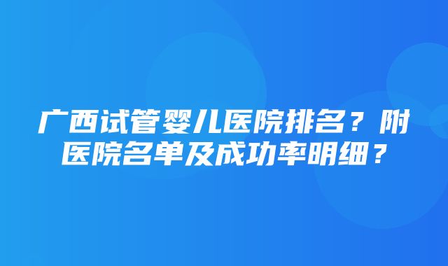 广西试管婴儿医院排名？附医院名单及成功率明细？