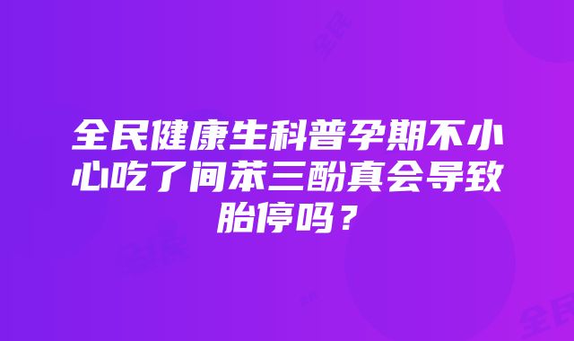 全民健康生科普孕期不小心吃了间苯三酚真会导致胎停吗？