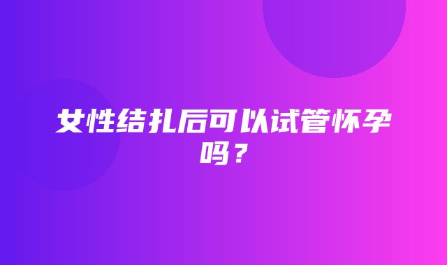 女性结扎后可以试管怀孕吗？