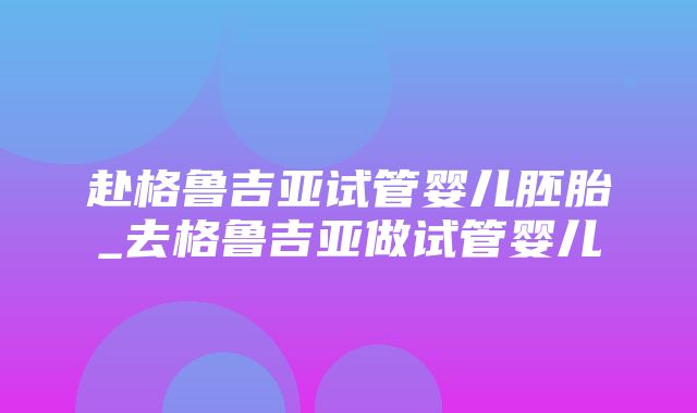 赴格鲁吉亚试管婴儿胚胎_去格鲁吉亚做试管婴儿