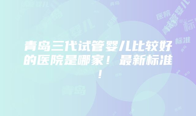 青岛三代试管婴儿比较好的医院是哪家！最新标准！