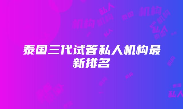 泰国三代试管私人机构最新排名