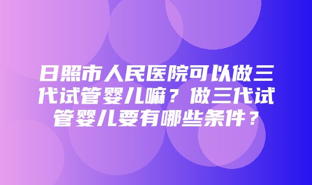 日照市人民医院可以做三代试管婴儿嘛？做三代试管婴儿要有哪些条件？