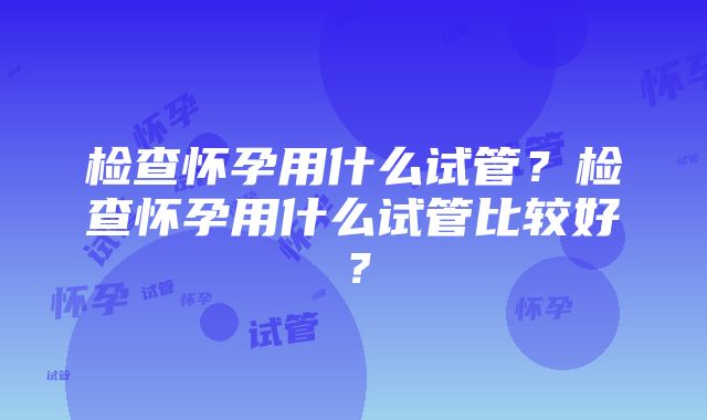 检查怀孕用什么试管？检查怀孕用什么试管比较好？