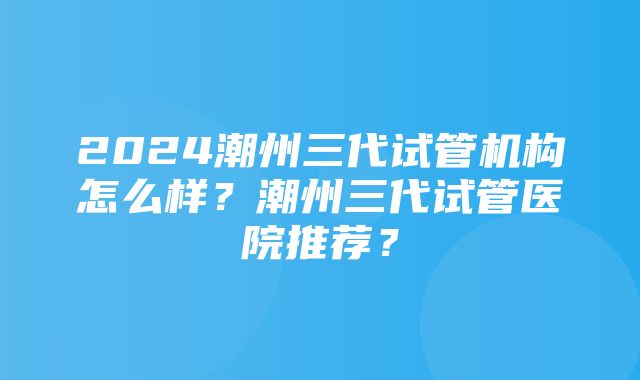 2024潮州三代试管机构怎么样？潮州三代试管医院推荐？