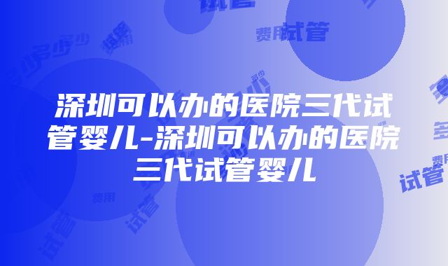 深圳可以办的医院三代试管婴儿-深圳可以办的医院三代试管婴儿