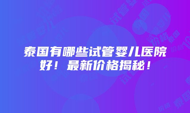 泰国有哪些试管婴儿医院好！最新价格揭秘！