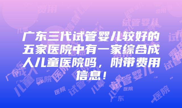 广东三代试管婴儿较好的五家医院中有一家综合成人儿童医院吗，附带费用信息！