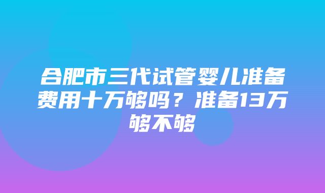 合肥市三代试管婴儿准备费用十万够吗？准备13万够不够