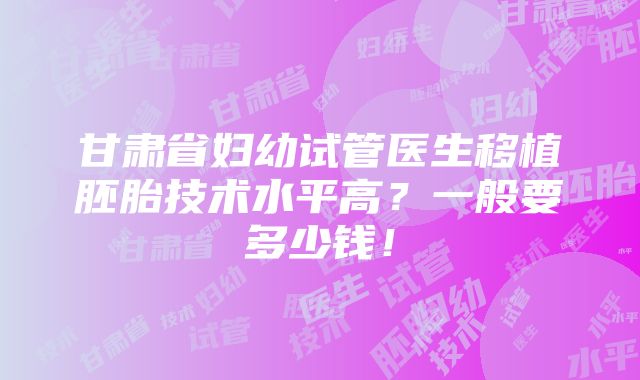 甘肃省妇幼试管医生移植胚胎技术水平高？一般要多少钱！