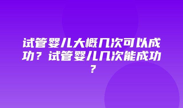 试管婴儿大概几次可以成功？试管婴儿几次能成功？