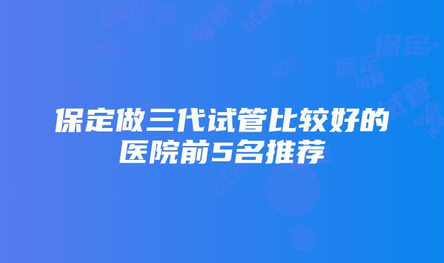 保定做三代试管比较好的医院前5名推荐