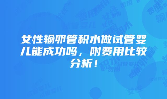 女性输卵管积水做试管婴儿能成功吗，附费用比较分析！