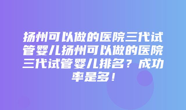 扬州可以做的医院三代试管婴儿扬州可以做的医院三代试管婴儿排名？成功率是多！