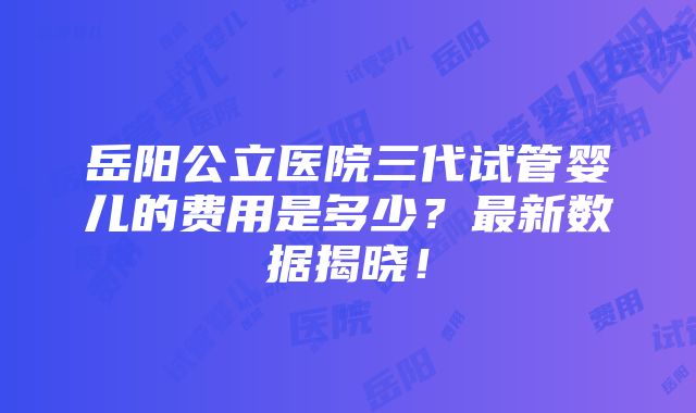 岳阳公立医院三代试管婴儿的费用是多少？最新数据揭晓！