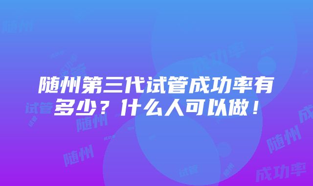 随州第三代试管成功率有多少？什么人可以做！