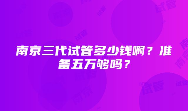 南京三代试管多少钱啊？准备五万够吗？