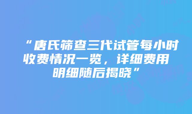 “唐氏筛查三代试管每小时收费情况一览，详细费用明细随后揭晓”