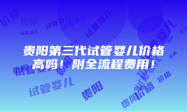 贵阳第三代试管婴儿价格高吗！附全流程费用！