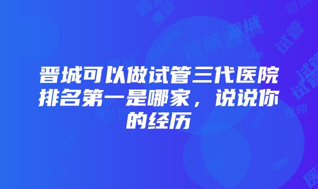 晋城可以做试管三代医院排名第一是哪家，说说你的经历