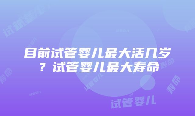 目前试管婴儿最大活几岁？试管婴儿最大寿命