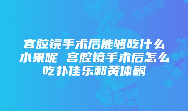 宫腔镜手术后能够吃什么水果呢 宫腔镜手术后怎么吃补佳乐和黄体酮