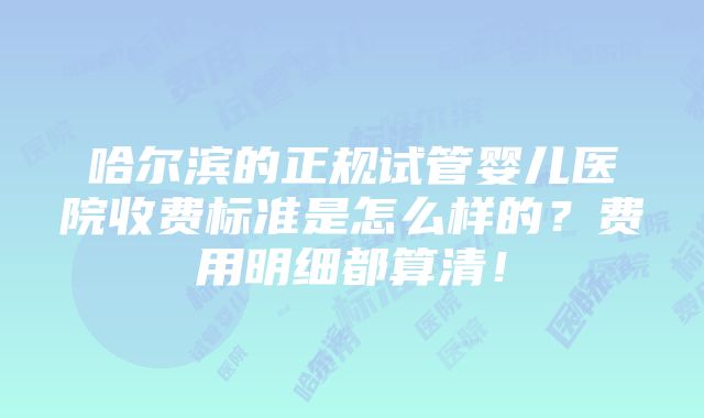 哈尔滨的正规试管婴儿医院收费标准是怎么样的？费用明细都算清！