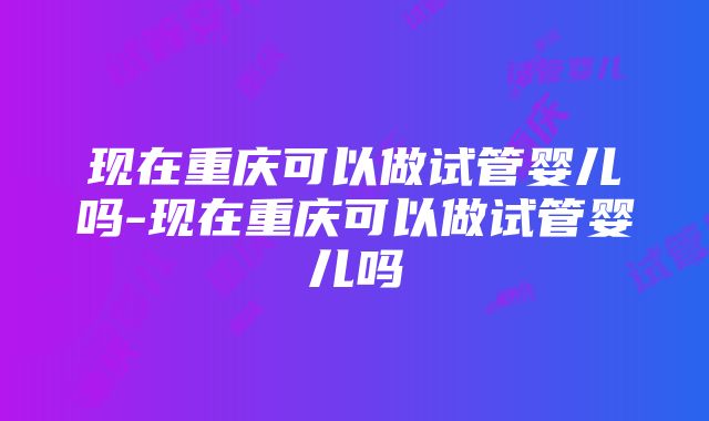 现在重庆可以做试管婴儿吗-现在重庆可以做试管婴儿吗