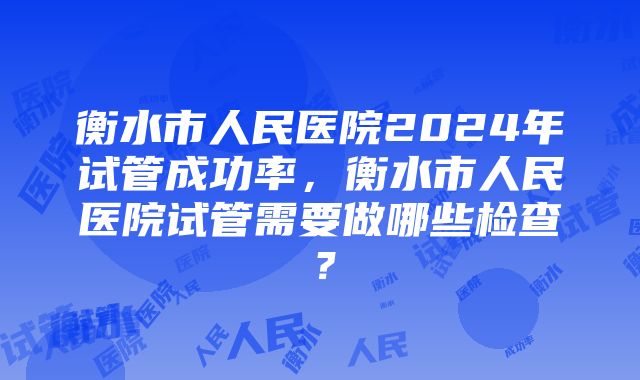 衡水市人民医院2024年试管成功率，衡水市人民医院试管需要做哪些检查？