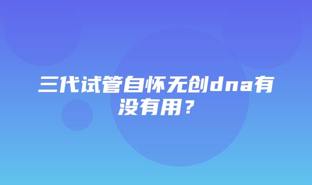 三代试管自怀无创dna有没有用？