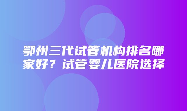 鄂州三代试管机构排名哪家好？试管婴儿医院选择