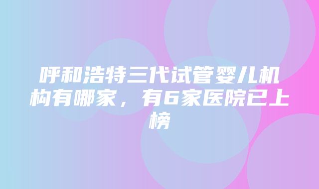 呼和浩特三代试管婴儿机构有哪家，有6家医院已上榜