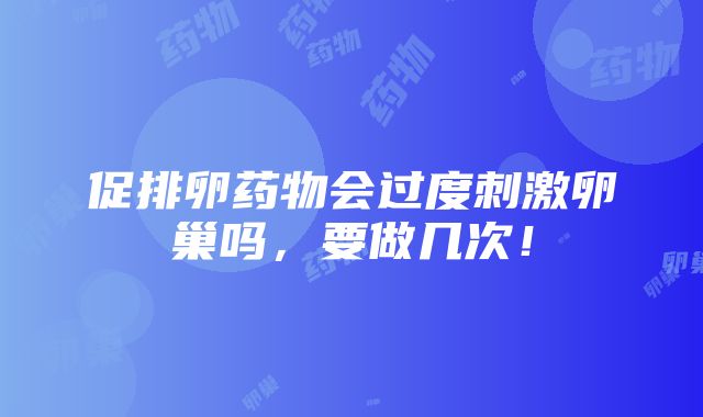 促排卵药物会过度刺激卵巢吗，要做几次！