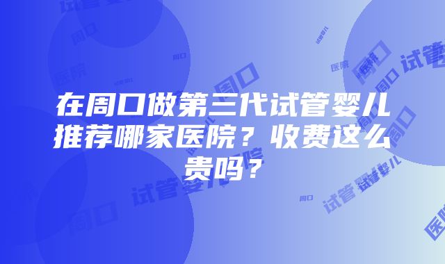 在周口做第三代试管婴儿推荐哪家医院？收费这么贵吗？