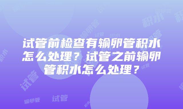 试管前检查有输卵管积水怎么处理？试管之前输卵管积水怎么处理？