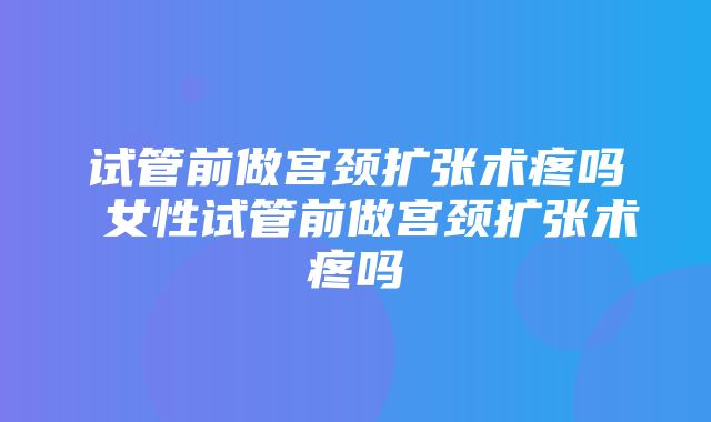 试管前做宫颈扩张术疼吗 女性试管前做宫颈扩张术疼吗