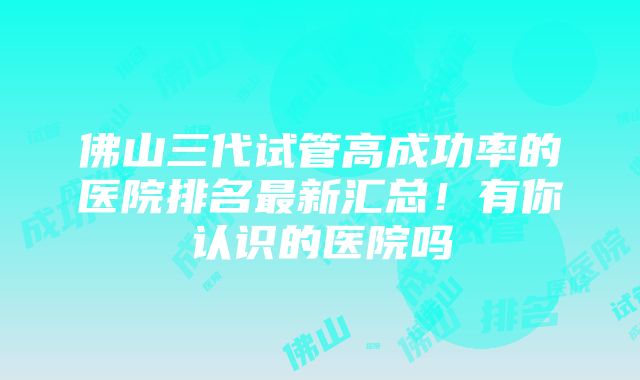 佛山三代试管高成功率的医院排名最新汇总！有你认识的医院吗