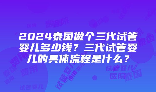 2024泰国做个三代试管婴儿多少钱？三代试管婴儿的具体流程是什么？