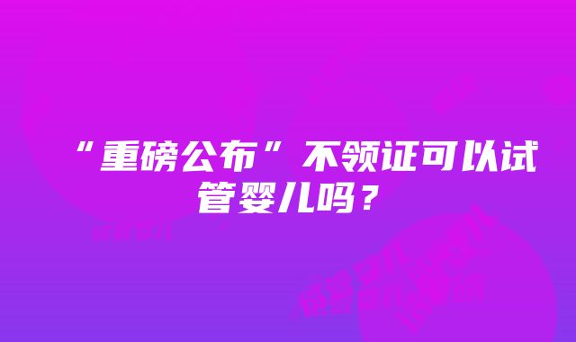 “重磅公布”不领证可以试管婴儿吗？