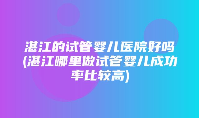 湛江的试管婴儿医院好吗(湛江哪里做试管婴儿成功率比较高)