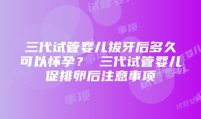 三代试管婴儿拔牙后多久可以怀孕？ 三代试管婴儿促排卵后注意事项